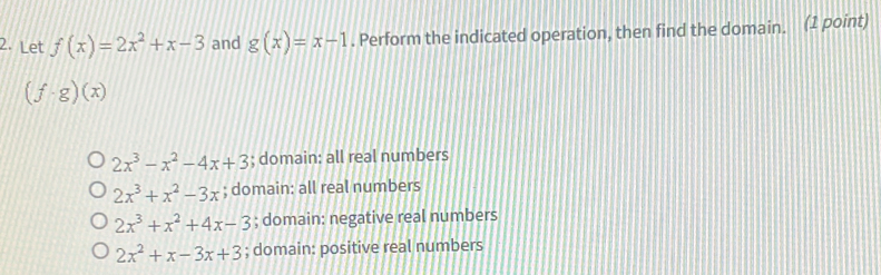 Let f(x)=2x^2+x-3 and g(x)=x-1. Perform the indicated operation, then find the domain. (1 point)
(f· g)(x)
2x^3-x^2-4x+3; domain: all real numbers
2x^3+x^2-3x; domain: all real numbers
2x^3+x^2+4x-3; domain: negative real numbers
2x^2+x-3x+3; domain: positive real numbers