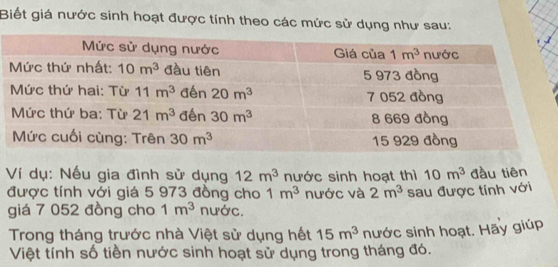 Biết giá nước sinh hoạt được tính theo các mức sử dụng như sau:
Ví dụ: Nếu gia đình sử dụng 12m^3 nước sinh hoạt thì 10m^3 đầu tiên
được tính với giá 5 973 đồng cho 1m^3 nước và 2m^3 sau được tính với
giá 7 052 đồng cho 1m^3 nước.
Trong tháng trước nhà Việt sử dụng hết 15m^3 nước sinh hoạt. Hãy giúp
Việt tính số tiền nước sinh hoạt sử dụng trong tháng đó.