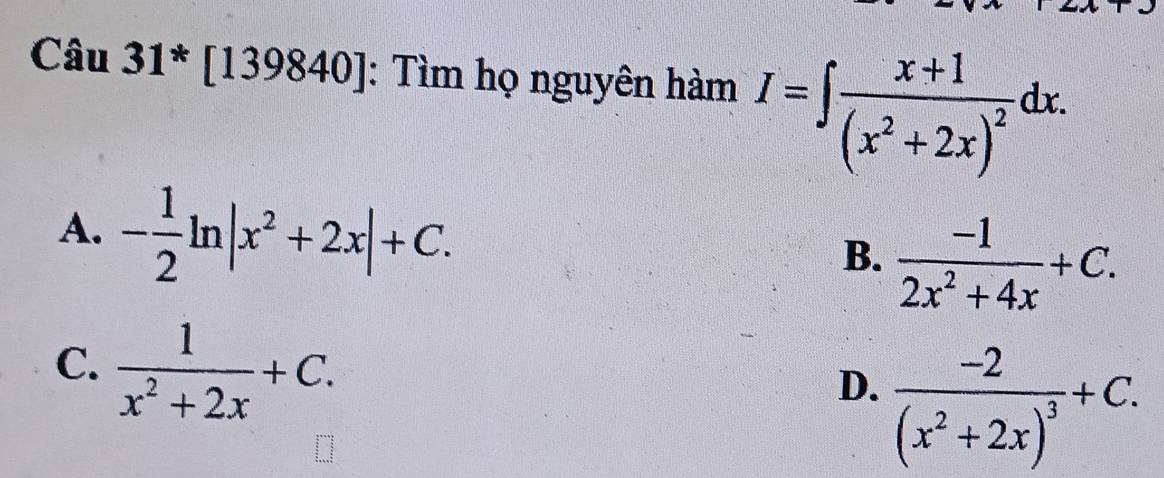 Câu 31*[139840] : Tìm họ nguyên hàm I=∈t frac x+1(x^2+2x)^2dx.
A. - 1/2 ln |x^2+2x|+C.  (-1)/2x^2+4x +C. 
B.
C.  1/x^2+2x +C.
D. frac -2(x^2+2x)^3+C.