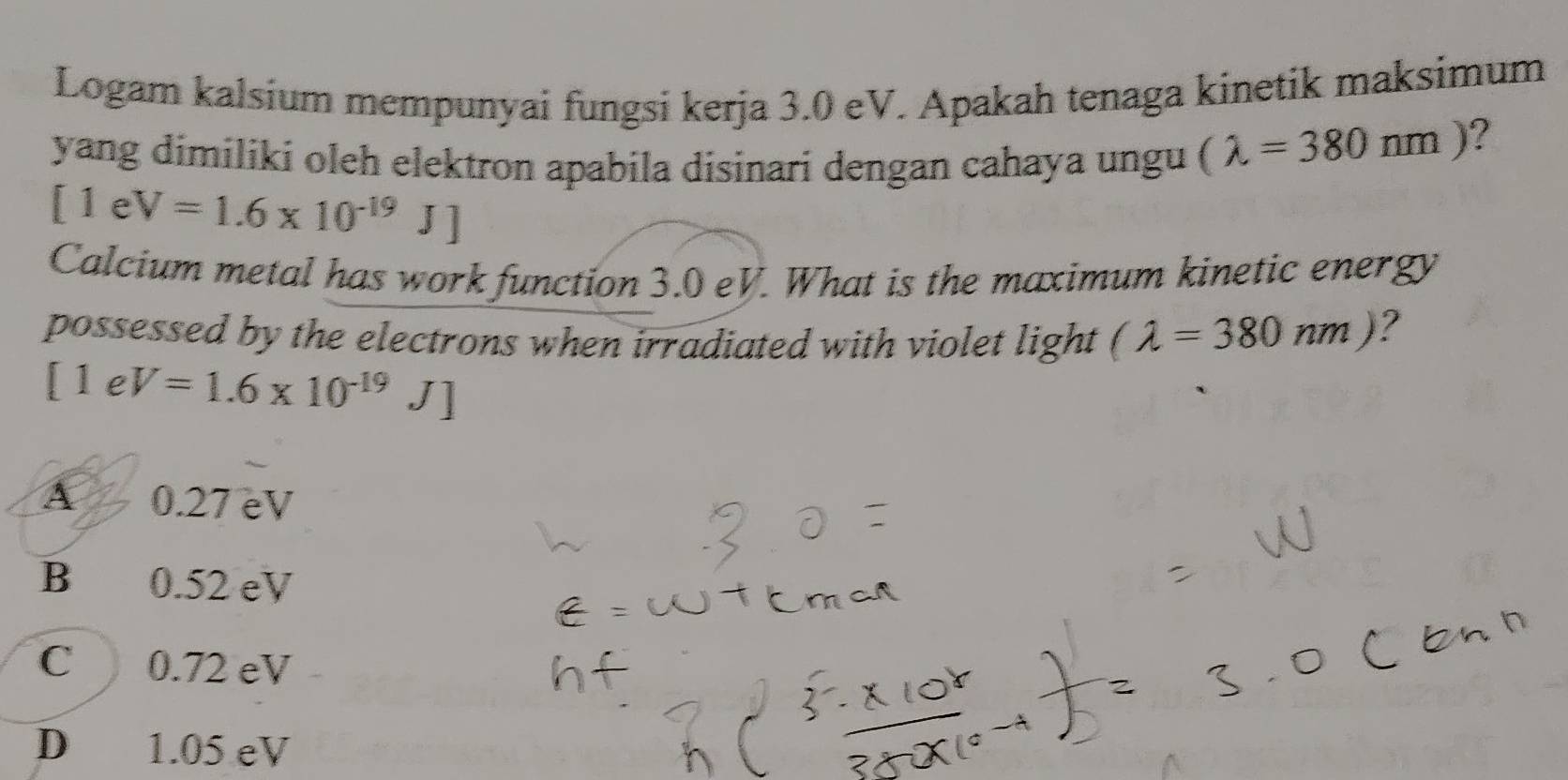 Logam kalsium mempunyai fungsi kerja 3.0 eV. Apakah tenaga kinetik maksimum
yang dimiliki oleh elektron apabila disinari dengan cahaya ungu (lambda =380nm)
?
[1eV=1.6* 10^(-19)J]
Calcium metal has work function 3.0 eV. What is the maximum kinetic energy
possessed by the electrons when irradiated with violet light (lambda =380nm) ?
[1eV=1.6* 10^(-19)J]
A 0.27 eV
B 0.52 eV
C 0.72 eV
D 1.05 eV