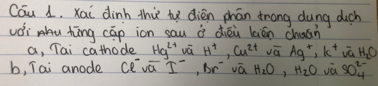 Cau 1. xai dinh thi te dièn phán frong dung dich 
vói hāng cāp ion sau ǒ diēù lián chuán 
a, Tai cathode Hg^(2+) vá H^+, Cu^(2+) vā Ag^+, k^+ vā H_2C
b, Tai anode Cva I^-, Br^- vá H_2O, H_2O vā SO^(2-)_4