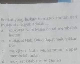 Berikut yang bukøn termasuk contoh dari
mukjizat hissiyah adalah ..
a mukjizat Nabi Musa dapat membelah
lautan
b mukjizat Nabi Daud dapat melunakkan
besi
c mukjizat Nabi Muhammad dapat
membelah bulan
d. mukjizat kitab suci Al-Qur'an