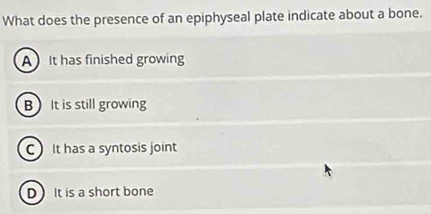 What does the presence of an epiphyseal plate indicate about a bone.
AIt has finished growing
B It is still growing
C It has a syntosis joint
D It is a short bone