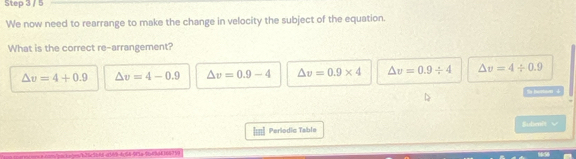 We now need to rearrange to make the change in velocity the subject of the equation.
What is the correct re-arrangement?
△ v=4+0.9 △ v=4-0.9 △ v=0.9-4 △ v=0.9* 4 △ v=0.9/ 4 △ v=4/ 0.9

[m] Perlodic Table Budien't √
ms/packsbes/b35c3b68 a569-4c54-9f1a 9b49d416475