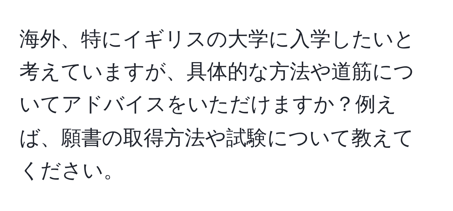 海外、特にイギリスの大学に入学したいと考えていますが、具体的な方法や道筋についてアドバイスをいただけますか？例えば、願書の取得方法や試験について教えてください。