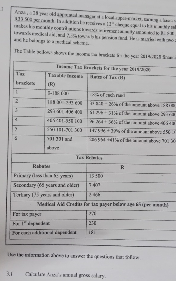 Anza , a 28 year old appointed manager at a local super-market, earning a basic s
R33 500 per month. In addition he receives a 13^(th) cheque equal to his monthly sal
makes his monthly contributions towards retirement annuity amounted to R1 800,
towards medical aid, and 7,5% towards his pension fund. He is married with two 
and he belongs to a medical scheme.
The Table bellows shows the income tax brainanci
8 000
3 600
6 400
50 10
01 30
h)
Use the information above to answer the questions that follow.
3.1 Calculate Anza’s annual gross salary.