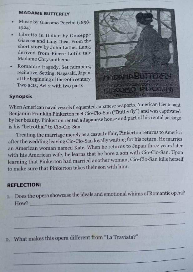 MADAME BUTTERFLY 
Music by Giacomo Puccini (1858- 
1924) 
Libretto in Italian by Giuseppe 
Giacosa and Luigi Ilica. From the 
short story by John Luther Lung, 
derived from Pierre Loti's tale 
Madame Chrysantheme. 
Romantic tragedy. Set numbers; 
recitative. Setting: Nagasaki, Japan, 
at the beginning of the 20th century. 
Two acts; Act 2 with two parts 
Synopsis 
When American naval vessels frequented Japanese seaports, American Lieutenant 
Benjamin Franklin Pinkerton met Cio-Cio-San (“Butterfly”) and was captivated 
by her beauty. Pinkerton rented a Japanese house and part of his rental package 
is his “betrothal” to Cio-Cio-San. 
Treating the marriage merely as a casual affair, Pinkerton returns to America 
after the wedding leaving Cio-Cio-San loyally waiting for his return. He marries 
an American woman named Kate. When he returns to Japan three years later 
with his American wife, he learns that he bore a son with Cio-Cio-San. Upon 
learning that Pinkerton had married another woman, Cio-Cio-San kills herself 
to make sure that Pinkerton takes their son with him. 
REFLECTION: 
_ 
1. Does the opera showcase the ideals and emotional whims of Romantic opera? 
How? 
_ 
_ 
2. What makes this opera different from “La Traviata?” 
_ 
_ 
_