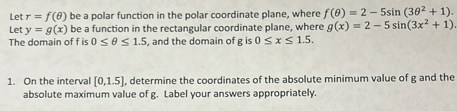 Let r=f(θ ) be a polar function in the polar coordinate plane, where f(θ )=2-5sin (3θ^2+1). 
Let y=g(x) be a function in the rectangular coordinate plane, where g(x)=2-5sin (3x^2+1). 
The domain of f is 0≤ θ ≤ 1.5 , and the domain of g is 0≤ x≤ 1.5. 
1. On the interval [0,1.5] , determine the coordinates of the absolute minimum value of g and the 
absolute maximum value of g. Label your answers appropriately.