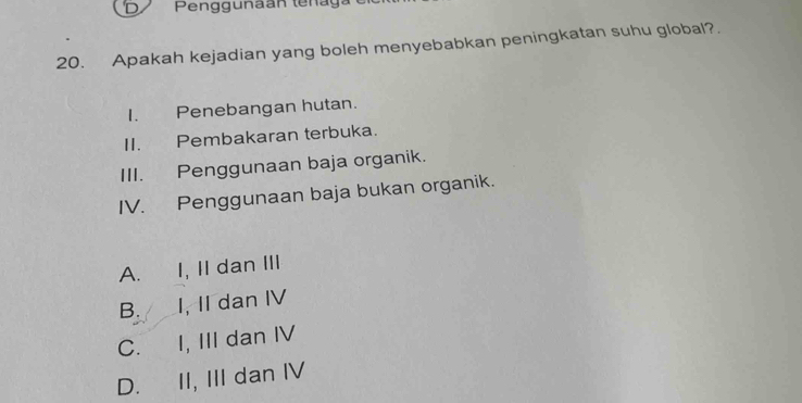 Penggunaan tenaga
20. Apakah kejadian yang boleh menyebabkan peningkatan suhu global?.
I. Penebangan hutan.
II. Pembakaran terbuka.
III. Penggunaan baja organik.
IV. Penggunaan baja bukan organik.
A. I, II dan III
B. I, II dan IV
C. I, III dan IV
D. II, III dan IV