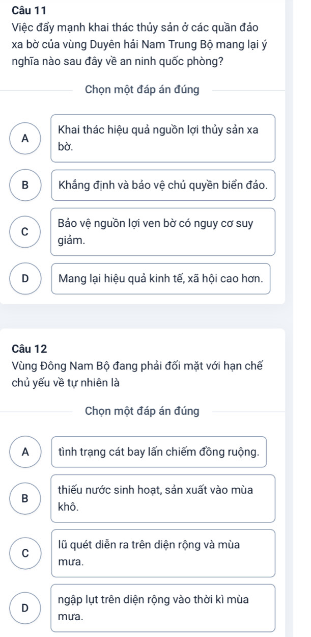 Việc đẩy mạnh khai thác thủy sản ở các quần đảo
xa bờ của vùng Duyên hải Nam Trung Bộ mang lại ý
nghĩa nào sau đây về an ninh quốc phòng?
Chọn một đáp án đúng
Khai thác hiệu quả nguồn lợi thủy sản xa
A bà.
B Khẳng định và bảo vệ chủ quyền biển đảo.
Bảo vệ nguồn lợi ven bờ có nguy cơ suy
C giảm.
D Mang lại hiệu quả kinh tế, xã hội cao hơn.
Câu 12
Vùng Đông Nam Bộ đang phải đối mặt với hạn chế
chủ yếu về tự nhiên là
Chọn một đáp án đúng
A tình trạng cát bay lấn chiếm đồng ruộng.
thiếu nước sinh hoạt, sản xuất vào mùa
B khô.
C lũ quét diễn ra trên diện rộng và mùa
mưa.
D ngập lụt trên diện rộng vào thời kì mùa
mưa.