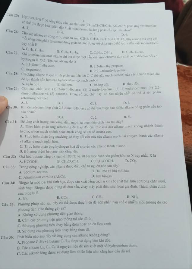 Hydrocarbon Y có công thức cầu tạo như sau: (CH₃):CHCH₃CH₃. Khi cho Y phán ứng với bromine
có thể thu được bao nhiều dẫn xuất monobromo là đòng phần câu tạo của nhau?
A. 3.
B. 4 C. 5. D. 6.
Câu 26: Cho các alkane có công thức phân từ sau: C2H6, C3H8, C4H10 và C5H12. Dây alkane má ứng với
mỗi công thức phân tử có một đồng phân khi tác dụng với chlorine có thể tạo ra dẫn xuất monochioro
duy nhất là
A. C₃H₅, C₄H₁0 B. C₂H₆, C₃H□2. C. C₄H₁,, C₃H₁2. D. C2Hs. CaH10.
Câu 27: Khi bromine hóa một alkane chi thu được một dẫn xuất monobromo duy nhất có tì khổi hơi đổi với
hydrogen là 75,5. Tên của alkane đó là
A. 3,3-dimethylhecxan
B. 2.2-dimethylpropane
C. isopentane.
D. 2,2,3-trimethylpentane
Câu 28: Cracking alkane là quả trình phân cát liên kết C-C (be gãy mạch carbon) của các alkane mạch dài
để tạo thành hỗn hợp các hydrocarbon có mạch carbon
A. ngắn hơn. B. dài hon. C. không đổi. D. thay đôi.
Câu 29: Cho các chât sau: (1) 2-methylbutane;(2) 2-methylpentane; (3) 3-methylpentane: (4) 2.2-
dimethylbutane và (5) benzene. Trong số các chất này, có bao nhiều chất có thể là sản phẩm
reforming hexane?
A. 5. B. 2. C. 3. D, 4.
Cầu 30: Khi dehydrogen hợp chất 2,3-dimethylbutane có thẻ thu được bao nhiêu alkene đồng phần cầu tạo
của nhau?
A. 3. B. 4. C. 2 D. 5.
Câu 31: Để tăng chất lượng của xăng, dầu, người ta thực hiện cách nào sau đây?
A. Thực hiện phản ứng reforming đề thay đổi cầu trúc của các alkane mạch không nhánh thành
hydrocarbon mạch nhánh hoặc mạch vòng có chỉ số octane cao.
B. Thực hiện phản ứng cracking để thay đổi cầu trúc các alkane mạch đài chuyển thành các alkene
và alkane mạch ngắn hơn.
C. Thực hiện phản ứng hydrogen hoá đề chuyên các alkene thành alkane.
D. Bổ sung thêm heptane vào xãng, dầu,
Câu 32： Oxi hoá butane bằng oxygen ở 180°C và 70 bar tạo thành sản phẩm hữu cơ X duy nhất. X là
A. HCOOH. B. CH:COOH. C. C₂H₂COOH. D. CO_2.
Câu 33: Trong công nghiệp, các alkane được điều chế từ nguồn nào sau đây?
A. Sodium acetate. B. Dầu mô và khi mò đầu.
C. Aluminium carbide (AL_1C_3). D. Khi biogas.
Câu 34: Biogas là một loại khí sinh học, được sản xuất bằng cách ủ kín các chất thái hữu cơ trong chăn nuôi,
sinh hoạt. Biogas được dùng đề đun nấu, chạy mày phát điện sinh hoạt gia đình. Thành phần chính
của biogas là
A. N_2. B. CO_2. C. CH₄. D. NH3
Câu 35: Phương pháp nào sau đây có thể được thực hiện để góp phần hạn chế ô nhiễm môi trường do các
phương tiện giao thông gây ra?
A. Không sử dụng phương tiện giao thông.
B. Cẩm các phương tiện giao thông tại các đô thị.
C. Sử dụng phương tiện chạy bằng điện hoặc nhiên liệu xanh.
D. Sử dụng các phương tiện chạy bằng than đá
Câu 36: Phát biểu nào sau dây về ứng dụng của alkane không đúng?
A. Propane C₃Hà và butane C₄Hị được sử dụng làm khí đối
B. Các alkane C_6,C_7,C_8 l là nguyên liệu đễ sản xuất một số hydrocarbon thơm.
C. Các alkane lóng được sử dụng làm nhiên liệu như xăng hay đầu diesel.