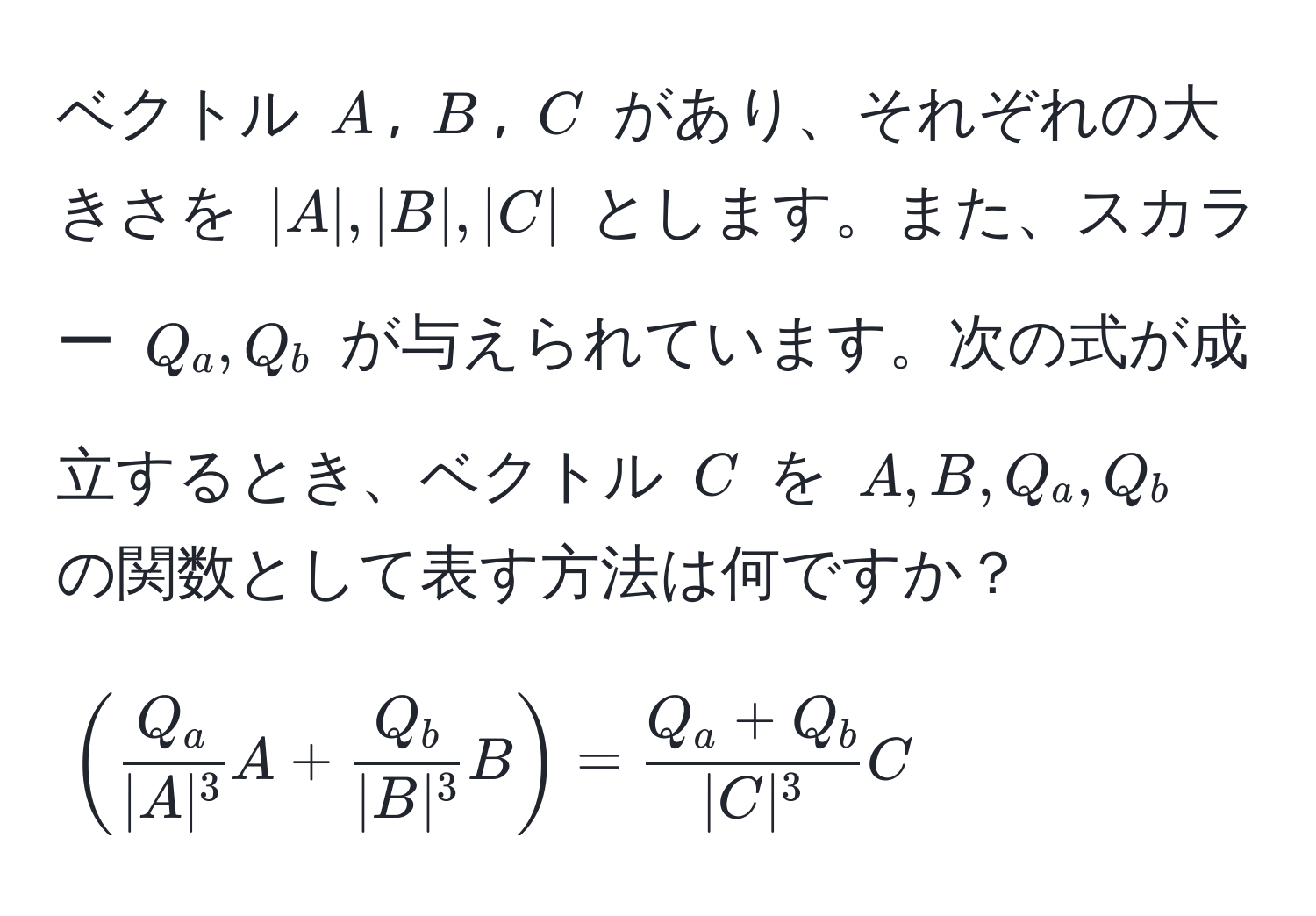 ベクトル ( A ), ( B ), ( C ) があり、それぞれの大きさを ( |A|, |B|, |C| ) とします。また、スカラー ( Q_a, Q_b ) が与えられています。次の式が成立するとき、ベクトル ( C ) を ( A, B, Q_a, Q_b ) の関数として表す方法は何ですか？  
[
(  Q_a/|A|^3  A +  Q_b/|B|^3  B ) =  (Q_a + Q_b)/|C|^3  C
]