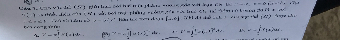 Cho vật thể (H) giới hạn bởi hai mặt phẳng vuông góc với trục Ox tại x=a, x=b(a. Gọi
S(x) là thiết diện của (H) cắt bởi mặt phẳng vuông góc với trục Ox tại điểm có hoành ở 1c là x với
a≤ x≤ b. Giả sử hàm số y=S(x) liên tục trên đoạn [a;b]. Khi đó thể tích V của vật thể (H) được cho
bởi công thức
A. V=π ∈t S(x)dx. (B) V=π ∈tlimits _a^(b[S(x)]^2)dx. C. V=∈tlimits _a^(b[S(x)]^2)dx. D. V=∈tlimits _a^(bS(x)dx.
∠ 1widehat A)