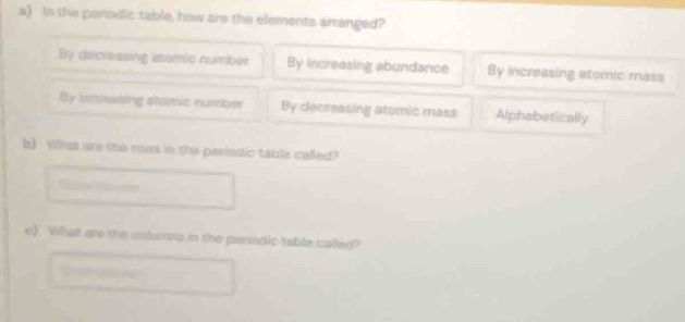 In the parodic table, how are the elements arranged?
By decreasing stomic number By increasing abundance By increasing atomic mass
By lnseasing stamic number By decreasing atomic mass Alphabatically
b) What are the rows in the perisdic table called?
e) What are the anlres in the panadic table called?