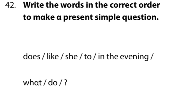 Write the words in the correct order 
to make a present simple question. 
does / like / she / to / in the evening / 
what / do / ?