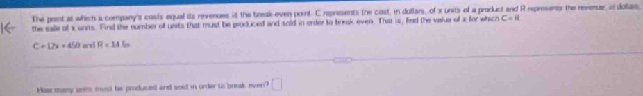The poent at which a company's costs equal its revenues is the bresk-even pornt. C represents the cost, in doflars, of x units of a product and R represents the revenue, is doltar, 
the sale of x units. Find the number of units that must be produced and sold in order to break even. That is, find the valus of x for which C=R
C=12x+450 arei R=145n
How many units, must he produced and sold in order to break even? □