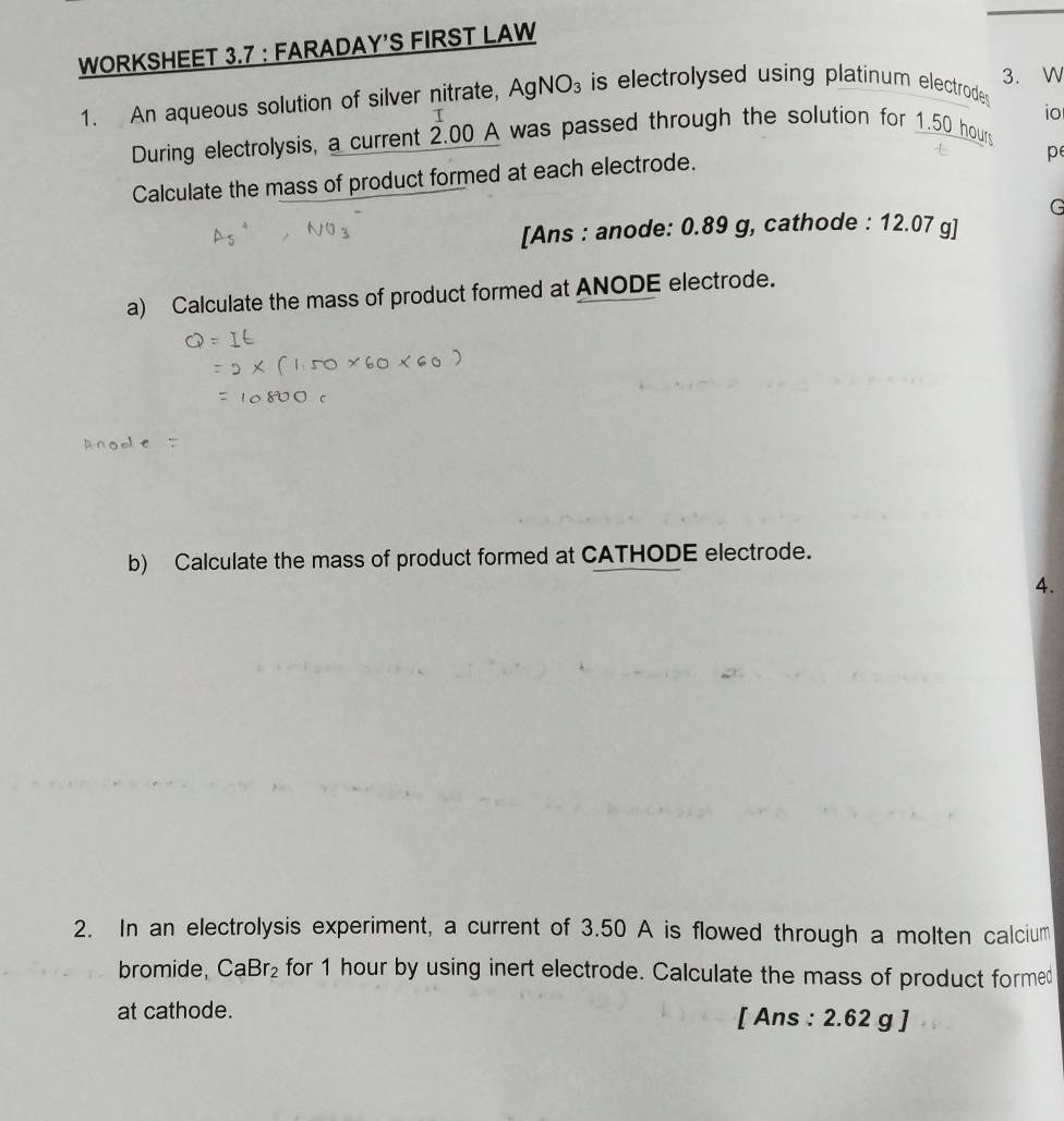 WORKSHEET 3.7 : FARADAY’S FIRST LAW 
3. W 
1. An aqueous solution of silver nitrate, AgNO_3 is electrolysed using platinum electrodes . 
During electrolysis, a current 2.00 A was passed through the solution for 1.50 hours io 
Calculate the mass of product formed at each electrode. 
pe 
G 
[Ans : anode: 0.89 g, cathode : 12.07 g ] 
a) Calculate the mass of product formed at ANODE electrode. 
b) Calculate the mass of product formed at CATHODE electrode. 
4. 
2. In an electrolysis experiment, a current of 3.50 A is flowed through a molten calcium 
bromide, CaBr_2 for 1 hour by using inert electrode. Calculate the mass of product formed 
at cathode. [ Ans : 2.62 g ]