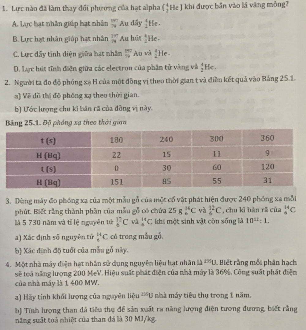 Lực nào đã làm thay đổi phương của hạt alpha (_2^(4He) khi được bắn vào lá vàng mỏng?
A. Lực hạt nhân giúp hạt nhân _(79)^(197)Au đấy beginarray)r 4 2endarray He .
B. Lực hạt nhân giúp hạt nhân beginarrayr 197 79endarray Au hút _2^(4He
C. Lực đấy tĩnh điện giữa hạt nhân beginarray)r 197 79endarray A_1 n và beginarrayr 4 2endarray He .
D. Lực hút tĩnh điện giữa các electron của phân tử vàng và beginarrayr 4 2endarray He .
2. Người ta đo độ phóng xạ H của một đồng vị theo thời gian t và điền kết quả vào Bảng 25.1.
a) Vẽ đồ thị độ phóng xạ theo thời gian.
b) Ước lượng chu kì bán rã của đồng vị này.
Bảng 25.1. Độ phóng xạ theo thời gian
3. Dùng máy đo phóng xạ của một mẫu gỗ của một cố vật phát hiện được 240 phóng xạ mỗi
phút. Biết rằng thành phần của mẫu gỗ có chứa 25g_6^((14)C và _6^(12)C , chu kì bán rã của _6^(14)C
là 5 730 năm và tỉ lệ nguyên tử _6^(12)C và _6^(14)C khi một sinh vật còn sống là 10^12):1.
a) Xác định số nguyên tử _6^(14)C có trong mẫu gỗ.
b) Xác định độ tuổi của mẫu gỗ này.
4. Một nhà máy điện hạt nhân sử dụng nguyên liệu hạt nhân là 235U Biết rằng mỗi phân hạch
sẽ toả năng lượng 200 MeV. Hiệu suất phát điện của nhà máy là 36%. Công suất phát điện
của nhà máy là 1 400 MW.
a) Hãy tính khối lượng của nguyên liệu 235U nhà máy tiêu thụ trong 1 năm.
b) Tính lượng than đá tiêu thụ để sản xuất ra năng lượng điện tương đương, biết rằng
năng suất toả nhiệt của than đá là 30 MJ/kg.