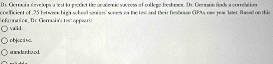 Dr. Germain develops a test to predict the academic success of college freshmen. Dr. Germain finds a correlation
coefficient of . 75 between high-school seniors' scores on the test and their freshman GPAs one year later. Based on this
information, Dr. Germain's test appears:
valid.
objective.
standardized.
ralícble