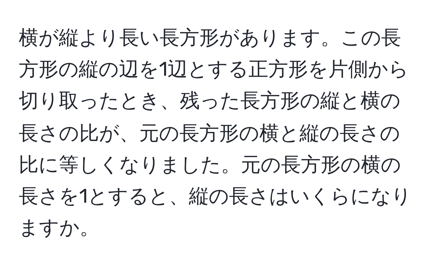 横が縦より長い長方形があります。この長方形の縦の辺を1辺とする正方形を片側から切り取ったとき、残った長方形の縦と横の長さの比が、元の長方形の横と縦の長さの比に等しくなりました。元の長方形の横の長さを1とすると、縦の長さはいくらになりますか。