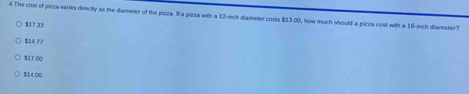 The cost of pizza varies directly as the diameter of the pizza. If a pizza with a 12-inch diameter costs $13.00, how much should a pizza cost with a 16-inch diameter?
$17.33
$14.77
$17.00
$14.00