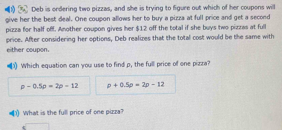 Deb is ordering two pizzas, and she is trying to figure out which of her coupons will 
give her the best deal. One coupon allows her to buy a pizza at full price and get a second 
pizza for half off. Another coupon gives her $12 off the total if she buys two pizzas at full 
price. After considering her options, Deb realizes that the total cost would be the same with 
either coupon. 
Which equation can you use to find p, the full price of one pizza?
p-0.5p=2p-12 p+0.5p=2p-12
What is the full price of one pizza?