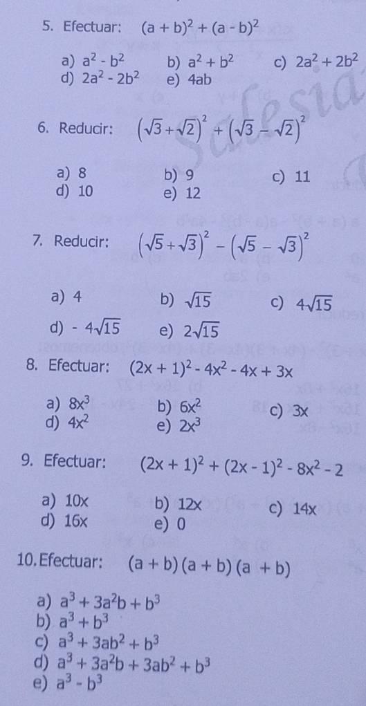 Efectuar: (a+b)^2+(a-b)^2
a) a^2-b^2 b) a^2+b^2 c) 2a^2+2b^2
d) 2a^2-2b^2 e) 4ab
6. Reducir: (sqrt(3)+sqrt(2))^2+(sqrt(3)-sqrt(2))^2
a) 8 b) 9 c) 11
d) 10 e) 12
7. Reducir: (sqrt(5)+sqrt(3))^2-(sqrt(5)-sqrt(3))^2
a) 4 b) sqrt(15) c) 4sqrt(15)
d) -4sqrt(15) e) 2sqrt(15)
8. Efectuar: (2x+1)^2-4x^2-4x+3x
a) 8x^3 b) 6x^2
d) 4x^2 e) 2x^3 c) 3x
9. Efectuar: (2x+1)^2+(2x-1)^2-8x^2-2
a) 10x b) 12x c) 14x
d) 16x e) 0
10. Efectuar: (a+b)(a+b)(a+b)
a) a^3+3a^2b+b^3
b) a^3+b^3
c) a^3+3ab^2+b^3
d) a^3+3a^2b+3ab^2+b^3
e) a^3-b^3