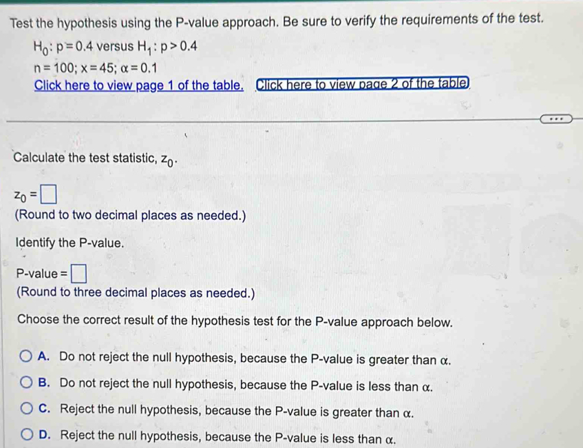 Test the hypothesis using the P -value approach. Be sure to verify the requirements of the test.
H_0:p=0.4 versus H_1:p>0.4
n=100; x=45; alpha =0.1
Click here to view page 1 of the table. Click here to view page 2 of the table
Calculate the test statistic, z_0.
z_0=□
(Round to two decimal places as needed.)
Identify the P -value.
P -value =□
(Round to three decimal places as needed.)
Choose the correct result of the hypothesis test for the P -value approach below.
A. Do not reject the null hypothesis, because the P -value is greater than α.
B. Do not reject the null hypothesis, because the P -value is less than α.
C. Reject the null hypothesis, because the P -value is greater than α.
D. Reject the null hypothesis, because the P -value is less than α.