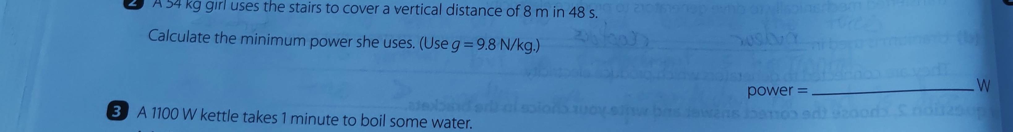 A 54 kg girl uses the stairs to cover a vertical distance of 8 m in 48 s. 
Calculate the minimum power she uses. (Use g=9.8N/kg.)
power =
_ 

B A 1100 W kettle takes 1 minute to boil some water.