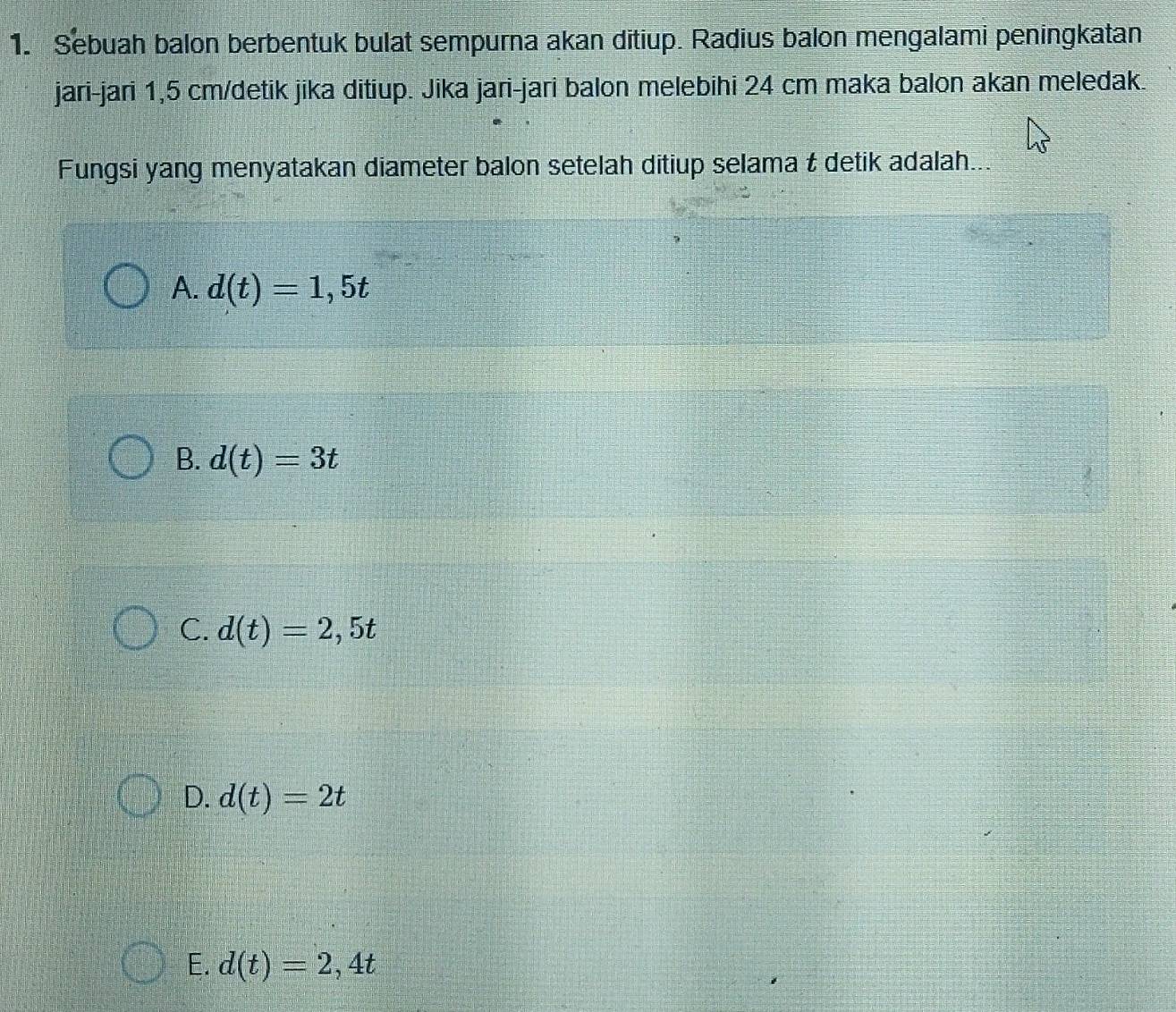 Sebuah balon berbentuk bulat sempurna akan ditiup. Radius balon mengalami peningkatan
jari-jari 1,5 cm /detik jika ditiup. Jika jari-jari balon melebihi 24 cm maka balon akan meledak.
Fungsi yang menyatakan diameter balon setelah ditiup selama t detik adalah...
A. d(t)=1,5t
B. d(t)=3t
C. d(t)=2,5t
D. d(t)=2t
E. d(t)=2,4t