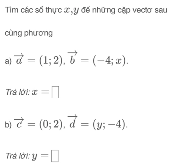 Tìm các số thực x , y để những cặp vectơ sau 
cùng phương 
a) vector a=(1;2), vector b=(-4;x). 
Trả lời: x=□
b) vector c=(0;2), vector d=(y;-4). 
Trả lời: y=□