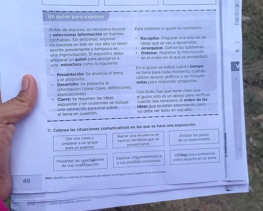 Pi
Un guion para exponer
D
Antes de exponer, es necesario buscar Para elaborar el guion es necesario:
y seleccionar información en fuentes
confiables. Sin embargo, exponer Recopilar. Preparar una lista de las
no consiste en leer en voz alta un texto ideas que se van a desarrollar.
escrito previamente y tampoco es Jerarquizar. Definir los subtemas.
una improvisación. El expositor debe Ordenar. Registrar la información a)
preparar un guion para apegarse a en el orden en el que se presentará.
una estructura como la siguiente:
En el guion se indica cuánto tiempo
Presentación: Se anuncia el tema se tiene para cada momento, cuándo
y el propósito. utilizar apoyos gráficos y se incluyen
Desarrollo: Se presenta la notas para responder preguntas.
información (ideas clave, definiciones,
explicaciones). Con todo, hay que tener claro que
Cierre: Se resumen las ideas el guion solo es un apoyo para verificar,
expuestas y en ocasiones se incluye cuando sea necesario, el orden de las
una valoración personal sobre ideas que se están exponiendo, pero
el tema en cuestión. no debe ser leído en voz alta.
11. Colorea las situaciones comunicativas en las que se hace una exposición.
Dar una clase y Narrar una secuencia de Enlistar los pasos
preparar a un grupo hechos verídicos que se de un experimento.
para un examen. presenciaron.
Presentar las conclusiones Explicar una problemática Ofrecer una conferencia
de una investigación. y sus posibles soluciones. como experto en un tema.
48 PDA: Identifica y expresa la relevancia de valorar las lenguas como legado de la comunidad.
8U juegos de palabras, entre otros.