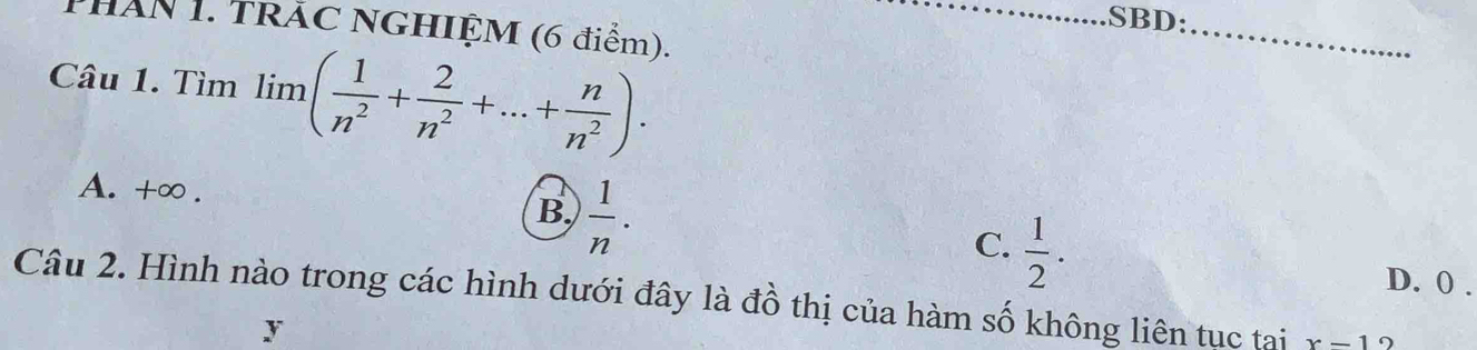 .SBD:_
PHăN 1. TRăC NGHIỆM (6 điểm).
Câu 1. Tìm lim ( 1/n^2 + 2/n^2 +...+ n/n^2 ).
A. +∞. B  1/n ·
C.  1/2 .
D. 0.
Câu 2. Hình nào trong các hình dưới đây là đồ thị của hàm số không liên tục tại x-1
y