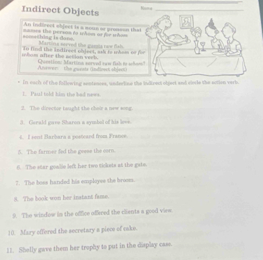 Indirect Objects 
Name 
An indirect object is a noun or pronoun that 
something is done. names the person to whow or for whom 
Martina served the guests raw fish. 
To find the indirect object, ask to whom or f 
whom after the action verb. Question: Martina served raw fish to whom 
Answer: the guests (indirect object) 
* In each of the following sentences, underline the indirect object and circle the action verb. 
1. Paul told him the bad news. 
2. The director taught the cheir a new song. 
3. Gerald gave Sharon a symbol of his love. 
4. I sent Barbara a postcard from France. 
5. The farmer fed the geese the corn. 
6. The star goalie left her two tickets at the gate. 
7. The boss handed his employee the broom. 
8. The book won her instant fame. 
9. The window in the office offered the clients a good view. 
10. Mary offered the secretary a piece of cake. 
11. Shelly gave them her trophy to put in the display case.