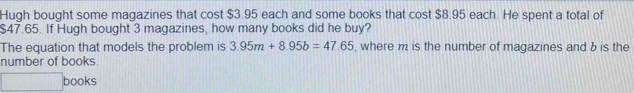 Hugh bought some magazines that cost $3.95 each and some books that cost $8.95 each. He spent a total of
$47.65. If Hugh bought 3 magazines, how many books did he buy? 
The equation that models the problem is 3.95m+8.95b=47.65 , where m is the number of magazines and b is the 
number of books. 
□ books