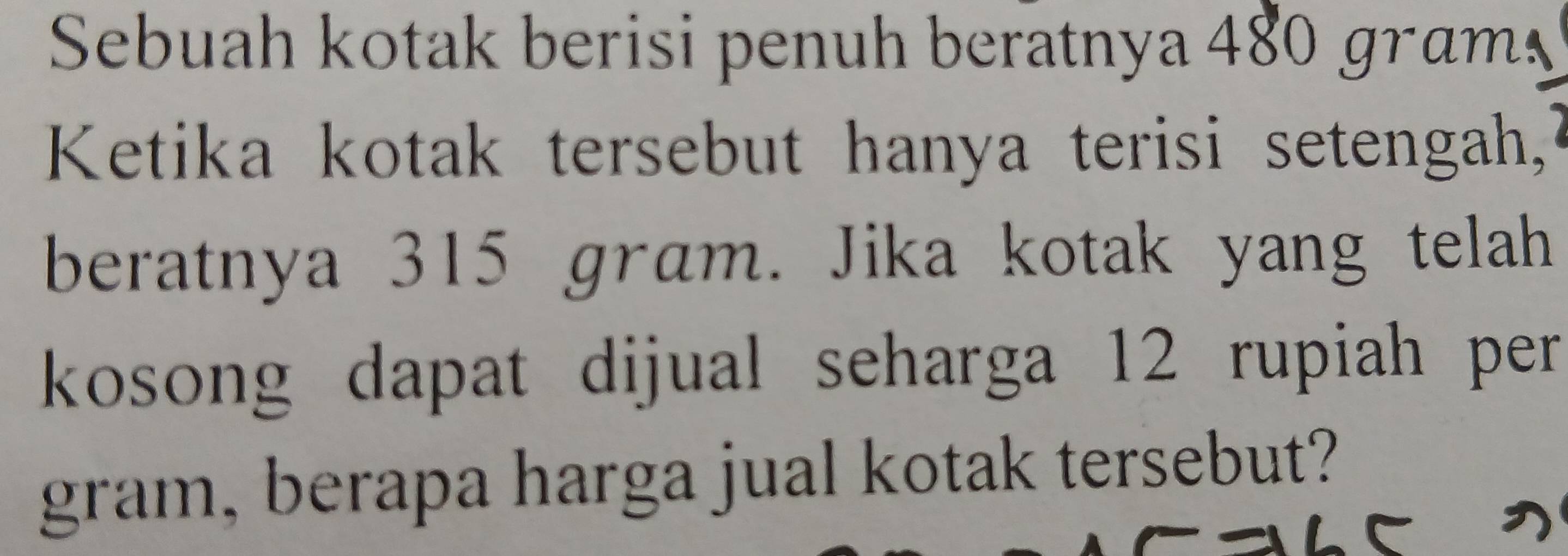 Sebuah kotak berisi penuh beratnya 480 gram
Ketika kotak tersebut hanya terisi setengah, 
beratnya 315 gram. Jika kotak yang telah 
kosong dapat dijual seharga 12 rupiah per . 
gram, berapa harga jual kotak tersebut?