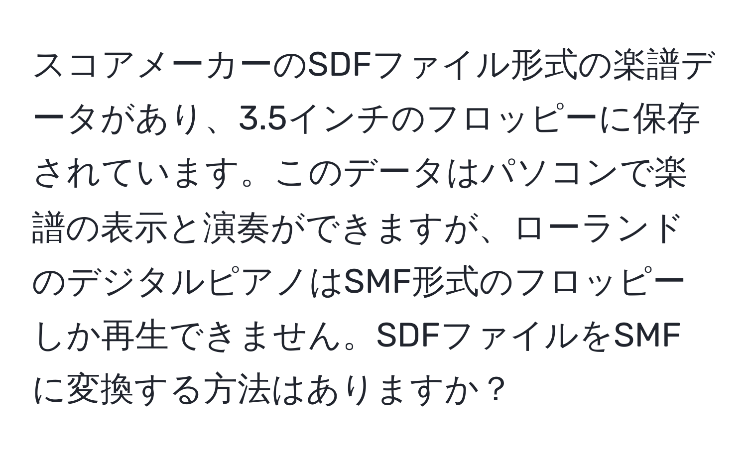 スコアメーカーのSDFファイル形式の楽譜データがあり、3.5インチのフロッピーに保存されています。このデータはパソコンで楽譜の表示と演奏ができますが、ローランドのデジタルピアノはSMF形式のフロッピーしか再生できません。SDFファイルをSMFに変換する方法はありますか？