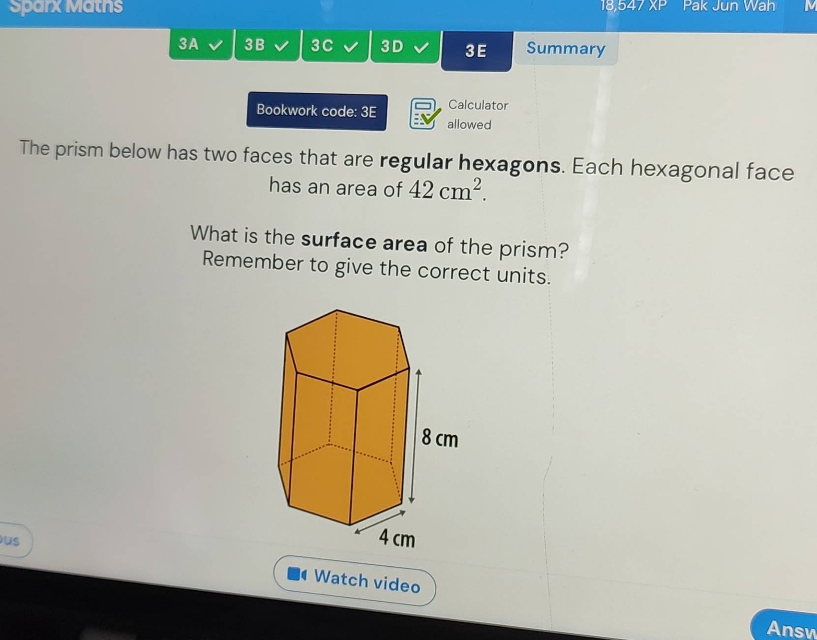 Sparx Maths 18, XP Pak Jun Wah N 
3A 3B 3C 3D Summary 
3 E 
Bookwork code: 3E 
Calculator 
allowed 
The prism below has two faces that are regular hexagons. Each hexagonal face 
has an area of 42cm^2. 
What is the surface area of the prism? 
Remember to give the correct units. 
us Watch video 
Answ