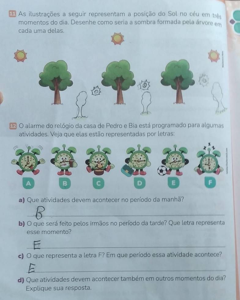 As ilustrações a seguir representam a posição do Sol no céu em três 
momentos do dia. Desenhe como seria a sombra formada pela árvore em 
O alarme do relógio da casa de Pedro e Bia está programado para algumas 
atividades. Veja que elas estão representadas por letras: 
A B C D E F
a) Que atividades devem acontecer no período da manhã? 
_ 
b) O que será feito pelos irmãos no período da tarde? Que letra representa 
esse momento? 
_ 
c) O que representa a letra F? Em que período essa atividade acontece? 
_ 
d) Que atividades devem acontecer também em outros momentos do dia? 
Explique sua resposta.