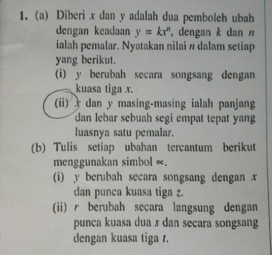 Diberi x dan y adalah dua pemboleh ubah 
dengan keadaan y=kx^n , dengan k dan n
ialah pemalar. Nyatakan nilai n dalam setiap 
yang berikut. 
(i) y berubah secara songsang dengan 
kuasa tiga x. 
(ii) ) dan y masing-masing ialah panjang 
dan lebar sebuah segi empat tepat yang 
luasnya satu pemalar. 
(b) Tulis setiap ubahan tercantum berikut 
menggunakan simbol ∞. 
(i) y berubah secara songsang dengan x
dan punca kuasa tiga z. 
(ii) / berubah secara langsung dengan 
punca kuasa dua s dan secara songsang 
dengan kuasa tiga r.