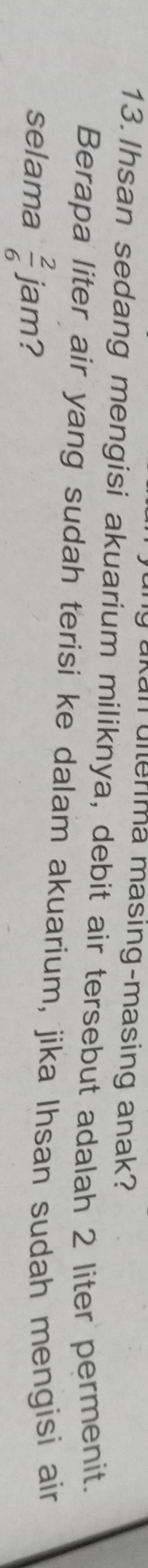 akan uiterima masing-masing anak? 
13.Ihsan sedang mengisi akuarium miliknya, debit air tersebut adalah 2 liter permenit. 
Berapa liter air yang sudah terisi ke dalam akuarium, jika Ihsan sudah mengisi air 
selama  2/6  jam?