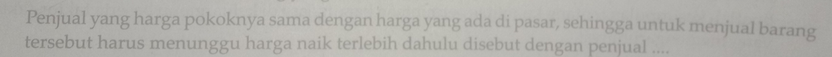 Penjual yang harga pokoknya sama dengan harga yang ada di pasar, sehingga untuk menjual barang 
tersebut harus menunggu harga naik terlebih dahulu disebut dengan penjual ....