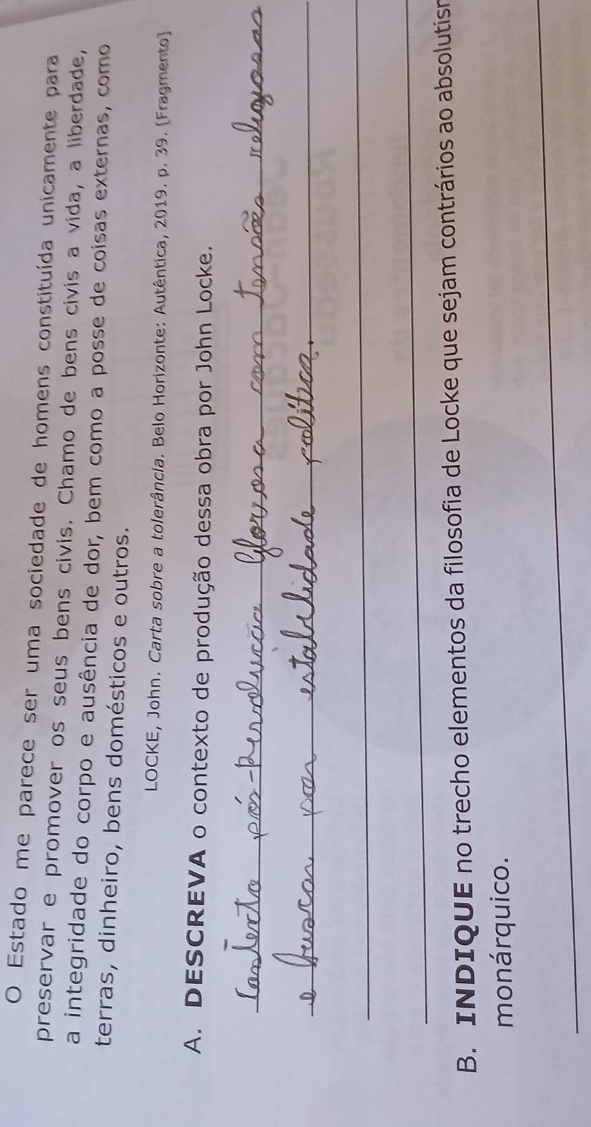 Estado me parece ser uma sociedade de homens constituída unicamente para 
preservar e promover os seus bens civis. Chamo de bens civis a vida, a liberdade, 
a integridade do corpo e ausência de dor, bem como a posse de coisas externas, como 
terras, dinheiro, bens domésticos e outros. 
LOCKE, John. Carta sobre a tolerância. Belo Horizonte: Autêntica, 2019. p. 39. [Fragmento] 
A. DESCREVA o contexto de produção dessa obra por John Locke. 
_ 
_ 
_ 
_ 
B. INDIQUE no trecho elementos da filosofia de Locke que sejam contrários ao absolutism 
monárquico. 
_