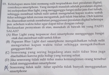 Kehidupan masa kini memang sulit terpisahkan dari peralatan digital,
contohnya smartphone. Yang menjadi masalah adalah peralatan digital
ini melepaskan blue light, yang mengganggu fungsi sadar jam dari tubuh,
sehingga membuat tubuh sulit untuk mengetahui kapan waktu untuk
tidur sehingga tidak merasa mengantuk, jadi tidak bisa tidur. Oleh karena
itu disarankan untuk membatasi penggunaan peralatan digital beberapa
jam sebelum waktu tidur agar dapat tidur dengan cukup.
Berdasarkan pernyataan di atas, manakah di bawah ini yang PASTI
SALAH?
(A) Blue Light yang terpancar dari smartphone mengganggu fungsi
otak dan membuat sulit untuk fokus
(B) Paparan Blue Light dari smartphone mengakibatkan tubuh sulit
mengetahui kapan waktu tidur sehingga mengakibatkan
gangguan tidur
(C) Šeseorang yang sering begadang atau sulit tidur bisa juga
disebabkan karena pola hidup yang kurang sehat
(D) Jika seseorang tidak sulit tidur maka kemungkinan orang tersebut
tidak menggunakan smartphone
(K) Seseorang tidak sulit tidur apabila tidak banyak menggunakan
smartphone