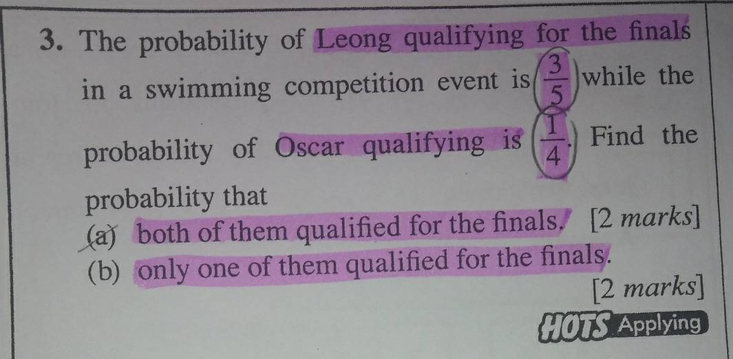 The probability of Leong qualifying for the finals 
in a swimming competition event is  3/5 ) while the 
probability of Oscar qualifying is  1/4 .) Find the 
probability that 
(a) both of them qualified for the finals. [2 marks] 
(b) only one of them qualified for the finals. 
[2 marks] 
HOTS Applying