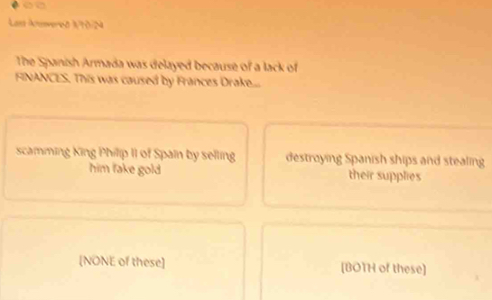 Las Anvered 1/10/N
The Spanish Armada was delayed because of a lack of
FINANCES. This was caused by Frances Drake...
scamming King Philip II of Spain by selling destroying Spanish ships and stealing
him fake gold their supplies
[NONE of these] [BOTH of these]