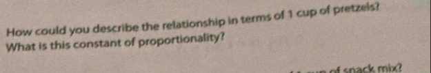 How could you describe the relationship in terms of 1 cup of pretzels? 
What is this constant of proportionality? 
snack mix