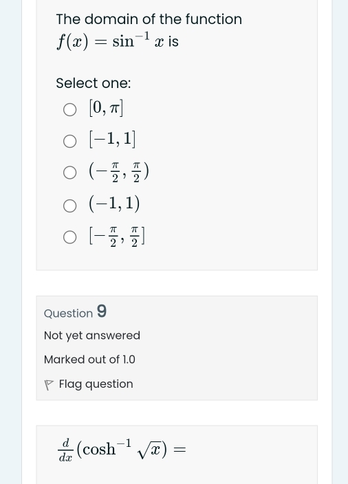 The domain of the function
f(x)=sin^(-1)x is
Select one:
[0,π ]
[-1,1]
(- π /2 , π /2 )
(-1,1)
[- π /2 , π /2 ]
Question 9
Not yet answered
Marked out of 1.0
Flag question
 d/dx (cos h^(-1)sqrt(x))=