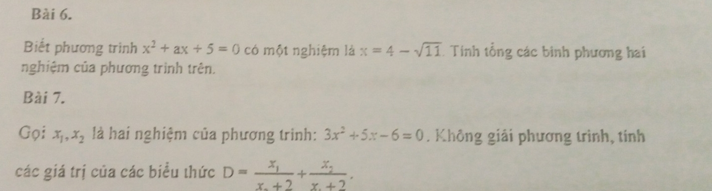 Biết phương trình x^2+ax+5=0 có một nghiệm là x=4-sqrt(11) * Tính tổng các binh phương hai 
nghiệm của phương trình trên. 
Bài 7. 
Gọi x_1, x_2 là hai nghiệm của phương trình: 3x^2+5x-6=0. Không giải phương trình, tính 
các giá trị của các biểu thức D=frac x_1x_2+2+frac x_2x_1+2.