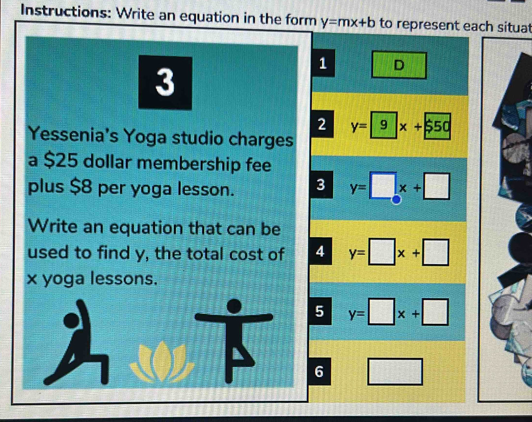 Instructions: Write an equation in the form y=mx+b to represent each situat
3
1
D
2 y=9x+550
Yessenia's Yoga studio charges
a $25 dollar membership fee
plus $8 per yoga lesson.
3 y=□ x+□
Write an equation that can be
used to find y, the total cost of 4 y=□ x+□
x yoga lessons.
malle
5 y=□ x+□
6